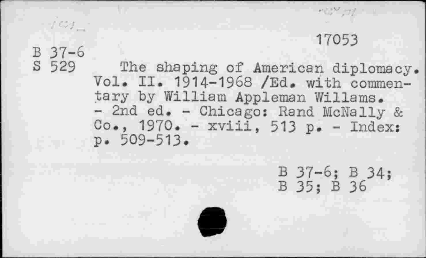 ﻿17053
B 37-6
S 529 The shaping of American diplomacy. Vol. II. 1914-1968 /Ed. with commentary by William Appleman Wiliams.
- 2nd ed. - Chicago: Rand McNally & Co., 1970. - xviii, 513 p. - Index: p. 509-513.
B 37-6; B 34;
B 35; B 36